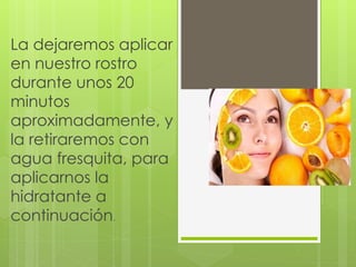 La dejaremos aplicar
en nuestro rostro
durante unos 20
minutos
aproximadamente, y
la retiraremos con
agua fresquita, para
aplicarnos la
hidratante a
continuación.
 