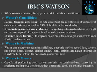 • IBM’s Watson is currently being put to work in healthcare and finance.
 Watson’s Capabilities:
• Natural language processing - to help understand the complexities of unstructured
data which makes up as much as 90% of the data in the world today
• Hypothesis generation and evaluation - by applying advanced analytics to weight
and evaluate a panel of responses based on only relevant evidence
• Evidence-based learning - to improve based on outcomes to get smarter with each
iteration and interaction
 Watson in Medicine:
• Watson can incorporate treatment guidelines, electronic medical record data, doctor's
and nurse's notes, research, clinical studies, journal articles, and patient information
in order to better inform the doctor of a proper diagnosis
 Watson in Finance:
• Capable of performing deep content analysis and evidence-based reasoning to
accelerate and improve decisions, reduce operational costs, and optimize outcomes.
 