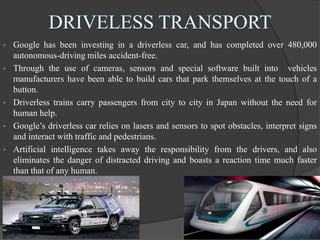 • Google has been investing in a driverless car, and has completed over 480,000
autonomous-driving miles accident-free.
• Through the use of cameras, sensors and special software built into vehicles
manufacturers have been able to build cars that park themselves at the touch of a
button.
• Driverless trains carry passengers from city to city in Japan without the need for
human help.
• Google’s driverless car relies on lasers and sensors to spot obstacles, interpret signs
and interact with traffic and pedestrians.
• Artificial intelligence takes away the responsibility from the drivers, and also
eliminates the danger of distracted driving and boasts a reaction time much faster
than that of any human.
 