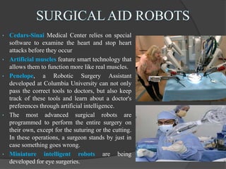 • Cedars-Sinai Medical Center relies on special
software to examine the heart and stop heart
attacks before they occur
• Artificial muscles feature smart technology that
allows them to function more like real muscles.
• Penelope, a Robotic Surgery Assistant
developed at Columbia University can not only
pass the correct tools to doctors, but also keep
track of these tools and learn about a doctor's
preferences through artificial intelligence.
• The most advanced surgical robots are
programmed to perform the entire surgery on
their own, except for the suturing or the cutting.
In these operations, a surgeon stands by just in
case something goes wrong.
• Miniature intelligent robots are being
developed for eye surgeries.
 