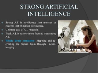  Strong A.I. is intelligence that matches or
exceeds that of human intelligence.
 Ultimate goal of A.I. research.
 Weak A.I. is narrow/more focused than strong
A.I.
 Whole Brain emulation- Mapping and re-
creating the human brain through neuro-
imaging.
 