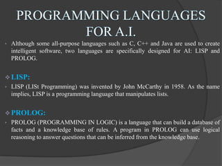 • Although some all-purpose languages such as C, C++ and Java are used to create
intelligent software, two languages are specifically designed for AI: LISP and
PROLOG.
 LISP:
• LISP (LISt Programming) was invented by John McCarthy in 1958. As the name
implies, LISP is a programming language that manipulates lists.
 PROLOG:
• PROLOG (PROGRAMMING IN LOGIC) is a language that can build a database of
facts and a knowledge base of rules. A program in PROLOG can use logical
reasoning to answer questions that can be inferred from the knowledge base.
 