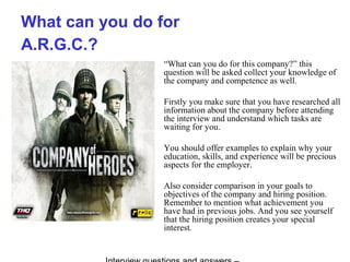 What can you do for
A.R.G.C.?
“What can you do for this company?” this
question will be asked collect your knowledge of
the company and competence as well.
Firstly you make sure that you have researched all
information about the company before attending
the interview and understand which tasks are
waiting for you.
You should offer examples to explain why your
education, skills, and experience will be precious
aspects for the employer.
Also consider comparison in your goals to
objectives of the company and hiring position.
Remember to mention what achievement you
have had in previous jobs. And you see yourself
that the hiring position creates your special
interest.
 