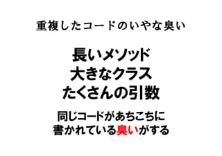 重複したコードのいやな臭い
長いメソッド
大きなクラス
たくさんの引数
同じコードがあちこちに
書かれている臭いがする
 