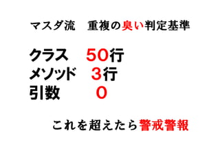 マスダ流 重複の臭い判定基準
クラス ５０行
メソッド ３行
引数 ０
これを超えたら警戒警報
 