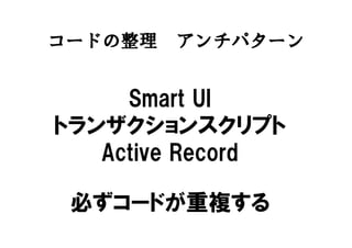 コードの整理 アンチパターン
Smart UI
トランザクションスクリプト
Active Record
必ずコードが重複する
 
