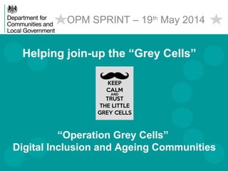 Helping join-up the “Grey Cells”
OPM SPRINT – 19th
May 2014
“Operation Grey Cells”
Digital Inclusion and Ageing Communities
 