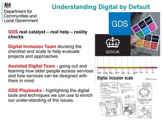 Understanding Digital by Default
GDS real catalyst – real help – reality
checks
Digital Inclusion Team devising the
checklist and scale to help evaluate
projects and approaches
Assisted Digital Team - going out and
learning how older people access services
and how services can be designed with
them in mind
GDS Playbooks - highlighting the digital
tools and techniques we can use to enrich
our under-standing of the issues.
 
