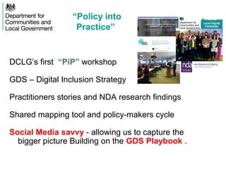 DCLG’s first “PiP” workshop
GDS – Digital Inclusion Strategy
Practitioners stories and NDA research findings
Shared mapping tool and policy-makers cycle
Social Media savvy - allowing us to capture the
bigger picture Building on the GDS Playbook .
“Policy into
Practice”
 