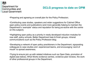 DCLG progress to date on OPM
•Preparing and agreeing an overall plan for the Policy Profession;
•Contributing case studies, speakers and wider suggestions for Cabinet Office
open policy events and publications (and more generally helping to maintain the
Department’s ‘exemplar’ status and reputation for being pro-active with the centre
on this subject);
•Highlighting open policy as a priority in newly developed induction modules for
new staff, policy schools, Better Department task & finish groups, intranet
communications such as the Policy Profession blog;
•Developing a network of open policy practitioners in the Department, signposting
colleagues to case studies and experienced teams, and encouraging ‘word of
mouth’ to spread awareness;
•Trying to ensure join up with related initiatives such as Open Data, promotion of
digital (see below), What Works evidence centres, evidence peer reviews, the work
of other professional groups in the Department.
 