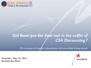 Did Basel put the final nail in the coffin of
CSA Discounting ?
Amsterdam - May 15th, 2014
Alexandre Bon, Murex
FVA in presence of imperfect collateralisation, IMs and variable funding spreads
 