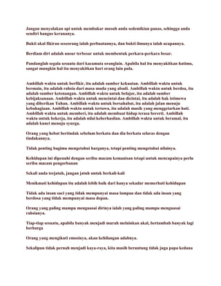 Jangan menyalakan api untuk membakar musuh anda sedemikian panas, sehingga anda
sendiri hangus kerananya.
Bukti akal fikiran seseorang ialah perbuatannya, dan bukti ilmunya ialah ucapannya.
Berdiam diri adalah unsur terbesar untuk membentuk perkara-perkara besar.
Pandanglah segala sesuatu dari kacamata oranglain. Apabila hal itu menyakitkan hatimu,
sangat mungkin hal itu menyakitkan hari orang lain pula.
Ambillah waktu untuk berfikir, itu adalah sumber kekuatan. Ambillah waktu untuk
bermain, itu adalah rahsia dari masa muda yang abadi. Ambillah waktu untuk berdoa, itu
adalah sumber ketenangan. Ambillah waktu untuk belajar, itu adalah sumber
kebijaksanaan. Ambillah waktu untuk mencintai dan dicintai, itu adalah hak istimewa
yang diberikan Tuhan. Ambillah waktu untuk bersahabat, itu adalah jalan menuju
kebahagiaan. Ambillah waktu untuk tertawa, itu adalah musik yang menggetarkan hati.
Ambillah waktu untuk memberi, itu adalah membuat hidup terasa bererti. Ambillah
waktu untuk bekerja, itu adalah nilai keberhasilan. Ambillah waktu untuk beramal, itu
adalah kunci menuju syurga.
Orang yang hebat bertindak sebelum berkata dan dia berkata selaras dengan
tindakannya.
Tidak penting bagimu mengetahui harganya, tetapi penting mengetahui nilainya.
Kehidupan ini dipenuhi dengan seribu macam kemanisan tetapi untuk mencapainya perlu
seribu macam pengorbanan
Sekali anda terjatuh, jangan jatuh untuk berkali-kali
Menikmati kehidupan itu adalah lebih baik dari hanya sekadar memerhati kehidupan
Tidak ada insan suci yang tidak mempunyai masa lampau dan tidak ada insan yang
berdosa yang tidak mempunyai masa depan.
Orang yang paling mampu menguasai dirinya ialah yang paling mampu menguasai
rahsianya.
Tiap-tiap sesuatu, apabila banyak menjadi murah melainkan akal, bertambah banyak lagi
berharga
Orang yang mengikuti emosinya, akan kehilangan adabnya.
Sekalipun tidak pernah menjadi kaya-raya, kita masih beruntung tidak juga papa kedana
 