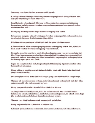 Seseorang yang jujur diterima ucapannya oleh musuh.
Kadangkala menyembunyikan sesuatu perkara dari pengetahuan orang lain lebih baik
dari jika diberitahu pun tidak dihiraukan.
Penglihatan itu sebagai panah iblis yang berbisa, maka siapa yang mengelakkannya
kerana takut padaKu, maka Aku akan menggantikannya dengan iman yang dirasakan
manisnya dalam hati…
Harta yang didatangkan oleh angin akan terbawa pergi oleh taufan.
Kekecewaan mengajar kita erti kehidupan.Teruskan perjuangan kita walaupun terpaksa
menghadapi rintangan demi rintangan dalam hidup
Kebaikan seorang pemimpin adalah lebih baik daripada kebaikan zaman.
Kemarahan tidak boleh berumur panjang di dada seorang yang berhati baik, kebaikan
tidak boleh berakar di hati seseorang yang berdasar buruk.
Kemaafan mungkin amat berat untuk diberikan kepada orang yang pernah melukai hati
kita. Tetapi hanya dengan memberi kemaafan sahajalah kita akan dapat mengubati hati
yang telah terluka. Kemaafan yang diberi secara ikhlas umpama pisau bedah yang boleh
membuang segala parut luka emosi
Segala hal yang lahir akan mati, tetapi cahaya kehidupan yang dipancarkan akan selalu
bersinar buat selamanya.
Hidup ini ibarat meniti seutas tali, kadang kala kita jatuh sakit dan terluka, dan itulah
yang kita rasai saat ini.
Dua orang bersaudara ibarat dua buah tangan, yang satu membersihkan yang lainnya.
Manusia tak akan tahu semua perkara, justeru tahu banyak perkara lebih baik dari tidak
suka mengambil tahu walaupun satu perkara
Orang yang meminta-minta kepada Tuhan tidak akan kecewa.
Jika kejahatan di balas kejahatan, maka itu adalah dendam. Jika kebaikan dibalas
kebaikan itu adalah perkara biasa. Jika kebaikan dibalas kejahatan, itu adalah zalim. Tapi
jika kejahatan dibalas kebaikan, itu adalah mulia dan terpuji.
Manusia yang tidak berharap untuk menang telah sedia kalah.
Hidup umpama aiskrim. Nikmatilah ia sebelum cair.
Kita mesti pastikan hari ini adalah milik kita kerana kita belum pasti adakah hari esok
 