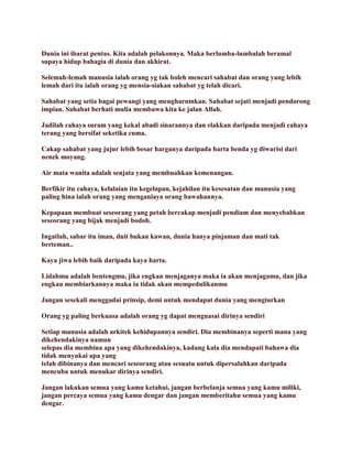 Dunia ini ibarat pentas. Kita adalah pelakonnya. Maka berlumba-lumbalah beramal
supaya hidup bahagia di dunia dan akhirat.
Selemah-lemah manusia ialah orang yg tak boleh mencari sahabat dan orang yang lebih
lemah dari itu ialah orang yg mensia-siakan sahabat yg telah dicari.
Sahabat yang setia bagai pewangi yang mengharumkan. Sahabat sejati menjadi pendorong
impian. Sahabat berhati mulia membawa kita ke jalan Allah.
Jadilah cahaya suram yang kekal abadi sinarannya dan elakkan daripada menjadi cahaya
terang yang bersifat seketika cuma.
Cakap sahabat yang jujur lebih besar harganya daripada harta benda yg diwarisi dari
nenek moyang.
Air mata wanita adalah senjata yang membuahkan kemenangan.
Berfikir itu cahaya, kelalaian itu kegelapan, kejahilan itu kesesatan dan manusia yang
paling hina ialah orang yang menganiaya orang bawahannya.
Kepapaan membuat seseorang yang petah bercakap menjadi pendiam dan menyebabkan
seseorang yang bijak menjadi bodoh.
Ingatlah, sabar itu iman, duit bukan kawan, dunia hanya pinjaman dan mati tak
berteman..
Kaya jiwa lebih baik daripada kaya harta.
Lidahmu adalah bentengmu, jika engkau menjaganya maka ia akan menjagamu, dan jika
engkau membiarkannya maka ia tidak akan mempedulikanmu
Jangan sesekali menggadai prinsip, demi untuk mendapat dunia yang mengiurkan
Orang yg paling berkuasa adalah orang yg dapat menguasai dirinya sendiri
Setiap manusia adalah arkitek kehidupannya sendiri. Dia membinanya seperti mana yang
dikehendakinya namun
selepas dia membina apa yang dikehendakinya, kadang kala dia mendapati bahawa dia
tidak menyukai apa yang
telah dibinanya dan mencari seseorang atau sesuatu untuk dipersalahkan daripada
mencuba untuk menukar dirinya sendiri.
Jangan lakukan semua yang kamu ketahui, jangan berbelanja semua yang kamu miliki,
jangan percaya semua yang kamu dengar dan jangan memberitahu semua yang kamu
dengar.
 