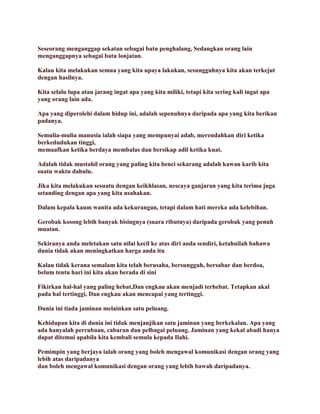 Seseorang menganggap sekatan sebagai batu penghalang, Sedangkan orang lain
menganggapnya sebagai batu lonjatan.
Kalau kita melakukan semua yang kita upaya lakukan, sesungguhnya kita akan terkejut
dengan hasilnya.
Kita selalu lupa atau jarang ingat apa yang kita miliki, tetapi kita sering kali ingat apa
yang orang lain ada.
Apa yang diperolehi dalam hidup ini, adalah sepenuhnya daripada apa yang kita berikan
padanya.
Semulia-mulia manusia ialah siapa yang mempunyai adab, merendahkan diri ketika
berkedudukan tinggi,
memaafkan ketika berdaya membalas dan bersikap adil ketika kuat.
Adalah tidak mustahil orang yang paling kita benci sekarang adalah kawan karib kita
suatu waktu dahulu.
Jika kita melakukan sesuatu dengan keikhlasan, nescaya ganjaran yang kita terima juga
setanding dengan apa yang kita usahakan.
Dalam kepala kaum wanita ada kekurangan, tetapi dalam hati mereka ada kelebihan.
Gerobak kosong lebih banyak bisingnya (suara ributnya) daripada gerobak yang penuh
muatan.
Sekiranya anda meletakan satu nilai kecil ke atas diri anda sendiri, ketahuilah bahawa
dunia tidak akan meningkatkan harga anda itu
Kalau tidak kerana semalam kita telah berusaha, bersungguh, bersabar dan berdoa,
belum tentu hari ini kita akan berada di sini
Fikirkan hal-hal yang paling hebat,Dan engkau akan menjadi terhebat. Tetapkan akal
pada hal tertinggi, Dan engkau akan mencapai yang tertinggi.
Dunia ini tiada jaminan melainkan satu peluang.
Kehidupan kita di dunia ini tidak menjanjikan satu jaminan yang berkekalan. Apa yang
ada hanyalah percubaan, cabaran dan pelbagai peluang. Jaminan yang kekal abadi hanya
dapat ditemui apabila kita kembali semula kepada Ilahi.
Pemimpin yang berjaya ialah orang yang boleh mengawal komunikasi dengan orang yang
lebih atas daripadanya
dan boleh mengawal komunikasi dengan orang yang lebih bawah daripadanya.
 