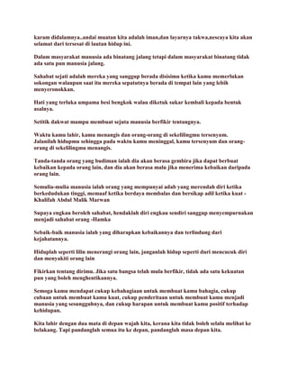karam didalamnya..andai muatan kita adalah iman,dan layarnya takwa,nescaya kita akan
selamat dari tersesat di lautan hidup ini.
Dalam masyarakat manusia ada binatang jalang tetapi dalam masyarakat binatang tidak
ada satu pun manusia jalang.
Sahabat sejati adalah mereka yang sanggup berada disisimu ketika kamu memerlukan
sokongan walaupun saat itu mereka sepatutnya berada di tempat lain yang lebih
menyeronokkan.
Hati yang terluka umpama besi bengkok walau diketuk sukar kembali kepada bentuk
asalnya.
Setitik dakwat mampu membuat sejuta manusia berfikir tentangnya.
Waktu kamu lahir, kamu menangis dan orang-orang di sekelilingmu tersenyum.
Jalanilah hidupmu sehingga pada waktu kamu meninggal, kamu tersenyum dan orang-
orang di sekelilingmu menangis.
Tanda-tanda orang yang budiman ialah dia akan berasa gembira jika dapat berbuat
kebaikan kepada orang lain, dan dia akan berasa malu jika menerima kebaikan daripada
orang lain.
Semulia-mulia manusia ialah orang yang mempunyai adab yang merendah diri ketika
berkedudukan tinggi, memaaf ketika berdaya membalas dan bersikap adil ketika kuat -
Khalifah Abdul Malik Marwan
Supaya engkau beroleh sahabat, hendaklah diri engkau sendiri sanggup menyempurnakan
menjadi sahabat orang -Hamka
Sebaik-baik manusia ialah yang diharapkan kebaikannya dan terlindung dari
kejahatannya.
Hiduplah seperti lilin menerangi orang lain, janganlah hidup seperti duri mencucuk diri
dan menyakiti orang lain
Fikirkan tentang dirimu. Jika satu bangsa telah mula berfikir, tidak ada satu kekuatan
pun yang boleh menghentikannya.
Semoga kamu mendapat cukup kebahagiaan untuk membuat kamu bahagia, cukup
cubaan untuk membuat kamu kuat, cukup penderitaan untuk membuat kamu menjadi
manusia yang sesungguhnya, dan cukup harapan untuk membuat kamu positif terhadap
kehidupan.
Kita lahir dengan dua mata di depan wajah kita, kerana kita tidak boleh selalu melihat ke
belakang. Tapi pandanglah semua itu ke depan, pandanglah masa depan kita.
 
