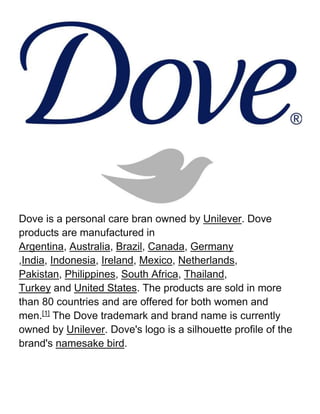 Dove is a personal care bran owned by Unilever. Dove
products are manufactured in
Argentina, Australia, Brazil, Canada, Germany
,India, Indonesia, Ireland, Mexico, Netherlands,
Pakistan, Philippines, South Africa, Thailand,
Turkey and United States. The products are sold in more
than 80 countries and are offered for both women and
men.[1]
The Dove trademark and brand name is currently
owned by Unilever. Dove's logo is a silhouette profile of the
brand's namesake bird.
 