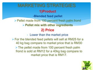 1)Product
-Blended feed pellet
Pellet made from 100 percent fresh palm frond
Pellet mix with other ingredients
2) Price
- Lower than the market price
For the blended feed pellets will sell at RM25 for a
40 kg bag compare to market price that is RM30
The pellet made from 100 percent fresh palm
frond is sold at RM12 for a 40kg bag compare to
market price that is RM17.
MARKETING STRATEGIES
 