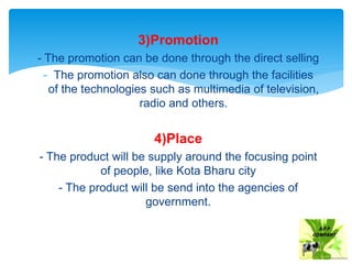 3)Promotion
- The promotion can be done through the direct selling
- The promotion also can done through the facilities
of the technologies such as multimedia of television,
radio and others.
4)Place
- The product will be supply around the focusing point
of people, like Kota Bharu city
- The product will be send into the agencies of
government.
 