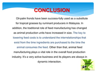 CONCLUSION
Oil-palm fronds have been success-fully used as a substitute
for tropical grasses by ruminant producers in Malaysia. In
addition, the traditional role of feed manufacturing has changed
as animal production units have increased in size. The key to
lowering feed costs is to understand the interrelationships that
exist from the time ingredients are purchased to the time the
animal consumes the feed. Other than that, animal feed
manufacturing plays a vital role in the overall food production
industry. It’s a very active business and its players are always in
dynamic interaction.
 