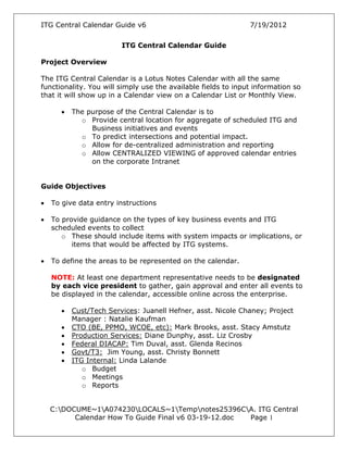 ITG Central Calendar Guide v6 7/19/2012
C:DOCUME~1A074230LOCALS~1Tempnotes25396CA. ITG Central
Calendar How To Guide Final v6 03-19-12.doc Page 1
ITG Central Calendar Guide
Project Overview
The ITG Central Calendar is a Lotus Notes Calendar with all the same
functionality. You will simply use the available fields to input information so
that it will show up in a Calendar view on a Calendar List or Monthly View.
• The purpose of the Central Calendar is to
o Provide central location for aggregate of scheduled ITG and
Business initiatives and events
o To predict intersections and potential impact.
o Allow for de-centralized administration and reporting
o Allow CENTRALIZED VIEWING of approved calendar entries
on the corporate Intranet
Guide Objectives
• To give data entry instructions
• To provide guidance on the types of key business events and ITG
scheduled events to collect
o These should include items with system impacts or implications, or
items that would be affected by ITG systems.
• To define the areas to be represented on the calendar.
NOTE: At least one department representative needs to be designated
by each vice president to gather, gain approval and enter all events to
be displayed in the calendar, accessible online across the enterprise.
• Cust/Tech Services: Juanell Hefner, asst. Nicole Chaney; Project
Manager : Natalie Kaufman
• CTO (BE, PPMO, WCOE, etc): Mark Brooks, asst. Stacy Amstutz
• Production Services: Diane Dunphy, asst. Liz Crosby
• Federal DIACAP: Tim Duval, asst. Glenda Recinos
• Govt/T3: Jim Young, asst. Christy Bonnett
• ITG Internal: Linda Lalande
o Budget
o Meetings
o Reports
 
