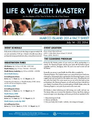 MARCO ISLAND 2014 FACT SHEET
Daily events and classroom activities begin at approximately 8:00
am and conclude by 10:00 pm. A break in the afternoon allows
participantstoenjoyspatreatments,relax,orenjoytheenvironment.
Life Mastery July 14 from 6:30 AM – 8:30 AM
Wealth Mastery July 19 from 7:00 AM – 9:00 AM
Wealth Mastery Leadership July 18 from 4:00 PM – 6:00 PM
Life & Wealth Mastery
Arrival/Departure Dates:
Arrive July 13 Event July 14 - 22 Depart July 23
If attending Life Mastery or Wealth Mastery ONLY, below
are the arrival and departure dates.
Life Mastery ONLY
Arrival/Departure Dates:
Arrive July 13 Event July 14 - 18 Depart July 19
Wealth Mastery ONLY
Arrival/Departure Dates:
Arrive July 18 Event July 19 - 22 Depart July 23
Wealth Mastery Leadership ONLY
Arrival/Departure Dates:
Arrive July 18 AM Event July 18 PM - 22 Depart July 23
EVENT SCHEDULE
REGISTRATION TIMES
July 14 - 22, 2014
Marco Island Marriott Resort
400 S. Collier Blvd, Marco Island, FL 34145
Phone: (239) 394.2511
During the Life Mastery portion of your event you will be participating in a
cleanse. The Cleansing Program includes juices made with the freshest organic
vegetables and fruits, wheatgrass, Udo’s Oil, and a raw meal to enter and exit
the cleanse.
Generally, any person in good health should be able to complete the
Cleansing Program. If for medical reasons you cannot cleanse (raw food juices,
wheat grass, and essential oils) or participate in the Cleansing Program, we can
suggest soups and raw foods from the regular resort menu. All participants must
stay at the host hotel. If for some reason you are not at the host hotel and are
participating in the Cleansing Program, you will need to purchase it directly from
your Mastery Coordinator. (If you are participating in Wealth Mastery alone, the
Cleansing Program is not a part of your event or the room rate.)
Life Mastery is about reclaiming your vital energy, your youth, and your joy.
The cleanse allows you to remove the distractions of every day life by making a
massive change in your physiology and focusing on the three mandates for life:
1. Stop poisoning your body.
2. Cleanse and detoxify.
3. Give your body what it needs—nutrients, rest, energy and oxygen.
EVENT LOCATION
© 2014 Robbins Research International, Inc. All rights reserved. 141191
A N T H O N Y R O B B I N S
Join the Masters of Our Time To Perfect the Life of Your Dreams
THE CLEANSING PROGRAM
 