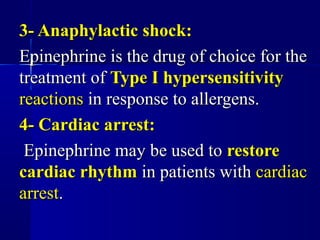 3- Anaphylactic shock:3- Anaphylactic shock:
Epinephrine is the drug of choice for theEpinephrine is the drug of choice for the
treatment oftreatment of Type I hypersensitivityType I hypersensitivity
reactionsreactions in response to allergens.in response to allergens.
4- Cardiac arrest:4- Cardiac arrest:
Epinephrine may be used toEpinephrine may be used to restorerestore
cardiac rhythmcardiac rhythm in patients within patients with cardiaccardiac
arrestarrest..
 