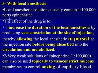 5- With local anesthesia5- With local anesthesia
•Local anesthetic solutions usually contain 1:100,000Local anesthetic solutions usually contain 1:100,000
parts epinephrine.parts epinephrine.
•The effect of the drug is to:The effect of the drug is to:
• 1-1-increase the duration of the local anesthesiaincrease the duration of the local anesthesia byby
producingproducing vasoconstriction at the site of injectionvasoconstriction at the site of injection,,
therebythereby allowingallowing the local anestheticthe local anesthetic to persistto persist atat
the injection sitethe injection site before being absorbedbefore being absorbed into theinto the
circulation and metabolized.circulation and metabolized.
•2-Very weak solutions of epinephrine (1:100,000)2-Very weak solutions of epinephrine (1:100,000)
can also be usedcan also be used topically to vasoconstrict mucoustopically to vasoconstrict mucous
membranes to controlmembranes to control oozingoozing of capillary blood.of capillary blood.
 