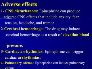 Adverse effectsAdverse effects
1- CNS disturbances:1- CNS disturbances: Epinephrine can produceEpinephrine can produce
adverse CNS effects that include anxiety, fear,adverse CNS effects that include anxiety, fear,
tension, headache, and tremor.tension, headache, and tremor.
2-Cerebral hemorrhage:2-Cerebral hemorrhage: The drug may induceThe drug may induce
cerebral hemorrhage as a result ofcerebral hemorrhage as a result of elevation bloodelevation blood
pressure.pressure.
3- Cardiac arrhythmias:3- Cardiac arrhythmias: Epinephrine can triggerEpinephrine can trigger
cardiaccardiac arrhythmias.arrhythmias.
4- Pulmonary edema:4- Pulmonary edema: Epinephrine can induce pulmonaryEpinephrine can induce pulmonary
 