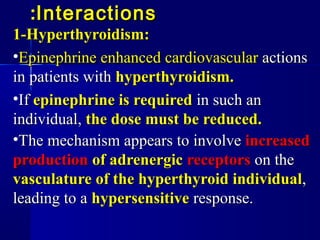 InteractionsInteractions::
1-Hyperthyroidism:1-Hyperthyroidism:
•EpinephrineEpinephrine enhancedenhanced cardiovascularcardiovascular actionsactions
in patients within patients with hyperthyroidism.hyperthyroidism.
•IfIf epinephrine is requiredepinephrine is required in such anin such an
individual,individual, the dose must be reduced.the dose must be reduced.
•The mechanism appears to involveThe mechanism appears to involve increasedincreased
productionproduction of adrenergicof adrenergic receptorsreceptors on theon the
vasculature of the hyperthyroid individualvasculature of the hyperthyroid individual,,
leading to aleading to a hypersensitivehypersensitive response.response.
 