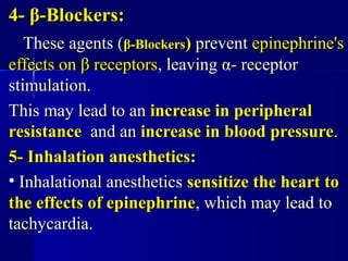 4-4- ββ-Blockers:-Blockers:
These agents (These agents (ββ-Blockers-Blockers)) preventprevent epinephrine'sepinephrine's
effects oneffects on ββ receptorsreceptors, leaving, leaving αα- receptor- receptor
stimulation.stimulation.
This may lead to anThis may lead to an increase in peripheralincrease in peripheral
resistanceresistance and anand an increase in blood pressureincrease in blood pressure..
5- Inhalation anesthetics:5- Inhalation anesthetics:
• Inhalational anestheticsInhalational anesthetics sensitize the heart tosensitize the heart to
the effects of epinephrinethe effects of epinephrine, which may lead to, which may lead to
tachycardia.tachycardia.
 