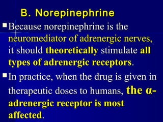 B. NorepinephrineB. Norepinephrine
 Because norepinephrine is theBecause norepinephrine is the
neuromediator of adrenergic nerves,neuromediator of adrenergic nerves,
it shouldit should theoreticallytheoretically stimulatestimulate allall
types of adrenergic receptorstypes of adrenergic receptors..
 In practice, when the drug is given inIn practice, when the drug is given in
therapeutic doses to humans,therapeutic doses to humans, thethe αα--
adrenergic receptor is mostadrenergic receptor is most
affectedaffected..
 