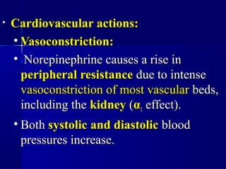 • Cardiovascular actions:Cardiovascular actions:
• Vasoconstriction:Vasoconstriction:
• Norepinephrine causes a rise inNorepinephrine causes a rise in
peripheral resistanceperipheral resistance due to intensedue to intense
vasoconstriction of most vascularvasoconstriction of most vascular beds,beds,
including theincluding the kidneykidney ((αα11 effect).effect).
• BothBoth systolic and diastolicsystolic and diastolic bloodblood
pressures increase.pressures increase.
 