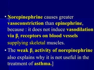 • NorepinephrineNorepinephrine causes greatercauses greater
vasoconstrictionvasoconstriction thanthan epinephrineepinephrine,,
because : it does not inducebecause : it does not induce vasodilationvasodilation
viavia ββ22 receptors on blood vesselsreceptors on blood vessels
supplying skeletalsupplying skeletal muscles.muscles.
• TheThe weakweak ββ22 activity of norepinephrineactivity of norepinephrine
also explains why it is not useful in thealso explains why it is not useful in the
treatment oftreatment of asthma.asthma.]]
 