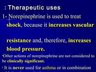 Therapeutic usesTherapeutic uses::
1- Norepinephrine is used to treat1- Norepinephrine is used to treat
shockshock, because it, because it increases vascularincreases vascular
resistanceresistance and, therefore,and, therefore, increasesincreases
blood pressure.blood pressure.
•Other actions of norepinephrine are not considered toOther actions of norepinephrine are not considered to
bebe clinically significant.clinically significant.
• It isIt is nevernever used forused for asthmaasthma or in combinationor in combination
 