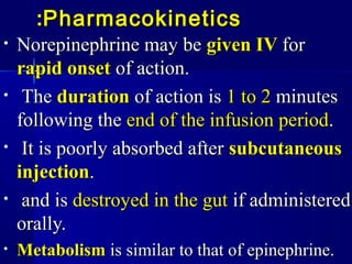 PharmacokineticsPharmacokinetics::
• Norepinephrine may beNorepinephrine may be given IVgiven IV forfor
rapid onsetrapid onset of action.of action.
• TheThe durationduration of action isof action is 1 to 21 to 2 minutesminutes
following thefollowing the end of the infusion periodend of the infusion period..
• It is poorly absorbed afterIt is poorly absorbed after subcutaneoussubcutaneous
injectioninjection..
• and isand is destroyed in the gutdestroyed in the gut if administeredif administered
orally.orally.
• MetabolismMetabolism is similar to that of epinephrine.is similar to that of epinephrine.
 