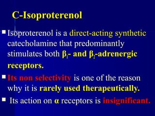 C-IsoproterenolC-Isoproterenol
 Isoproterenol is aIsoproterenol is a direct-acting syntheticdirect-acting synthetic
catecholamine that predominantlycatecholamine that predominantly
stimulates bothstimulates both ββ11- and- and ββ22-adrenergic-adrenergic
receptors.receptors.
 Its non selectivityIts non selectivity is one of the reasonis one of the reason
why it iswhy it is rarely used therapeutically.rarely used therapeutically.
 Its action onIts action on αα receptors isreceptors is insignificant.insignificant.
 