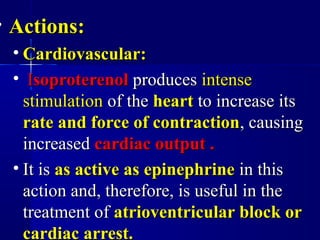 • Actions:Actions:
• Cardiovascular:Cardiovascular:
• IIsoproterenolsoproterenol producesproduces intenseintense
stimulationstimulation of theof the heartheart to increase itsto increase its
rate and force of contractionrate and force of contraction, causing, causing
increasedincreased cardiac output .cardiac output .
• It isIt is as active as epinephrineas active as epinephrine in thisin this
action and, therefore, is useful in theaction and, therefore, is useful in the
treatment oftreatment of atrioventricular block oratrioventricular block or
cardiac arrest.cardiac arrest.
 