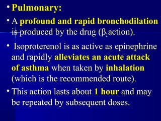 • Pulmonary:Pulmonary:
• AA profound and rapid bronchodilationprofound and rapid bronchodilation
is produced by the drug (is produced by the drug (ββ22 action).action).
• Isoproterenol is as active as epinephrineIsoproterenol is as active as epinephrine
and rapidlyand rapidly alleviates an acute attackalleviates an acute attack
of asthmaof asthma when taken bywhen taken by inhalationinhalation
(which is the recommended route).(which is the recommended route).
• This action lasts aboutThis action lasts about 1 hour1 hour and mayand may
be repeated by subsequent doses.be repeated by subsequent doses.
 