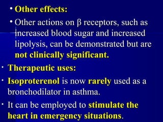 • Other effects:Other effects:
• Other actions onOther actions on ββ receptors, such asreceptors, such as
increased blood sugar and increasedincreased blood sugar and increased
lipolysis, can be demonstrated but arelipolysis, can be demonstrated but are
not clinically significant.not clinically significant.
• Therapeutic uses:Therapeutic uses:
• IsoproterenolIsoproterenol is nowis now rarelyrarely used as aused as a
bronchodilator in asthma.bronchodilator in asthma.
• It can be employed toIt can be employed to stimulate thestimulate the
heart in emergency situationsheart in emergency situations..
 
