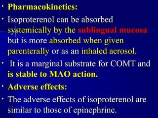 • Pharmacokinetics:Pharmacokinetics:
• Isoproterenol can be absorbedIsoproterenol can be absorbed
systemically by thesystemically by the sublingual mucosasublingual mucosa
but is morebut is more absorbed when givenabsorbed when given
parenterallyparenterally or as anor as an inhaled aerosolinhaled aerosol..
• It is a marginal substrate for COMT andIt is a marginal substrate for COMT and
is stable to MAO action.is stable to MAO action.
• Adverse effects:Adverse effects:
• The adverse effects of isoproterenol areThe adverse effects of isoproterenol are
similar to those of epinephrine.similar to those of epinephrine.
 