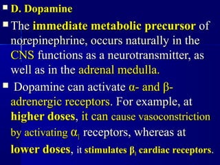 D. DopamineD. Dopamine
 TheThe immediate metabolic precursorimmediate metabolic precursor ofof
norepinephrine, occurs naturally in thenorepinephrine, occurs naturally in the
CNSCNS functions as a neurotransmitter, asfunctions as a neurotransmitter, as
well as in thewell as in the adrenal medulla.adrenal medulla.
 Dopamine can activateDopamine can activate αα- and- and ββ--
adrenergic receptorsadrenergic receptors. For example, at. For example, at
higher doseshigher doses,, it canit can cause vasoconstrictioncause vasoconstriction
by activatingby activating αα11 receptors, whereas atreceptors, whereas at
lower doseslower doses,, itit stimulatesstimulates ββ11 cardiac receptorscardiac receptors..
 