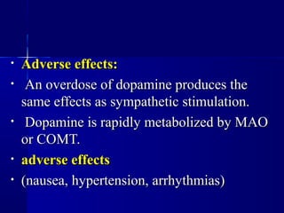 • Adverse effects:Adverse effects:
• An overdose of dopamine produces theAn overdose of dopamine produces the
same effects as sympathetic stimulation.same effects as sympathetic stimulation.
• Dopamine is rapidly metabolized by MAODopamine is rapidly metabolized by MAO
or COMT.or COMT.
• adverse effectsadverse effects
• (nausea, hypertension, arrhythmias)(nausea, hypertension, arrhythmias)
 