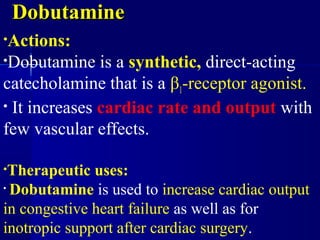 DobutamineDobutamine
•Actions:
•Dobutamine is a synthetic, direct-acting
catecholamine that is a β1-receptor agonist.
• It increases cardiac rate and output with
few vascular effects.
•Therapeutic uses:
• Dobutamine is used to increase cardiac output
in congestive heart failure as well as for
inotropic support after cardiac surgery.
 