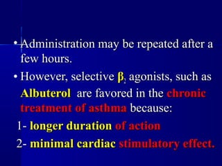 • Administration may be repeated after aAdministration may be repeated after a
few hours.few hours.
• However, selectiveHowever, selective ββ22 agonists, such asagonists, such as
AlbuterolAlbuterol are favored in theare favored in the chronicchronic
treatment of asthmatreatment of asthma because:because:
1-1- longer durationlonger duration of actionof action
2-2- minimal cardiacminimal cardiac stimulatory effect.stimulatory effect.
 
