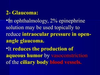 2- Glaucoma:2- Glaucoma:
•In ophthalmology, 2% epinephrineIn ophthalmology, 2% epinephrine
solution may be used topically tosolution may be used topically to
reducereduce intraocular pressure in open-intraocular pressure in open-
angle glaucoma.angle glaucoma.
•ItIt reduces the production ofreduces the production of
aqueous humoraqueous humor byby vasoconstrictionvasoconstriction
of theof the ciliary bodyciliary body blood vessels.blood vessels.
 