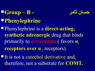  Group – B -Group – B - ‫ثامر‬ ‫حسان‬‫ثامر‬ ‫حسان‬
 PhenylephrinePhenylephrine
 Phenylephrine is aPhenylephrine is a direct-acting,direct-acting,
synthetic adrenergicsynthetic adrenergic drug that bindsdrug that binds
primarily toprimarily to αα receptorsreceptors ( favors( favors αα11
receptors overreceptors over αα 22 receptors).receptors).
 It is not aIt is not a catechol derivativecatechol derivative and,and,
therefore, not a substrate fortherefore, not a substrate for COMT.COMT.
 
