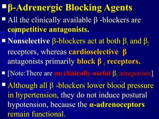  ββ-Adrenergic Blocking Agents-Adrenergic Blocking Agents
 All the clinically availableAll the clinically available ββ -blockers are-blockers are
competitive antagonistscompetitive antagonists..
 NonselectiveNonselective ββ-blockers act at both-blockers act at both ββ11 andand ββ22
receptors, whereasreceptors, whereas cardioselectivecardioselective ββ
antagonists primarilyantagonists primarily blockblock ββ 11 receptors.receptors.
 [Note:There are[Note:There are no clinically usefulno clinically useful ββ22 antagonistsantagonists]]
 Although allAlthough all ββ -blockers lower blood pressure-blockers lower blood pressure
in hypertension,in hypertension, they do not induce posturalthey do not induce postural
hypotension, because thehypotension, because the αα-adrenoceptors-adrenoceptors
remain functional.remain functional.
 