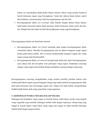 hukum itu menimbulkan akibat-akibat hukum tertentu, bahwa orang tersebut berada di
bawah kekuasaan negara yang bersangkutan. Tanda dari adanya ikatan hukum seperti
akte kelahiran, surat pernyataan, bukti kewarganegaraan, dan lain-lain.
 Kewarganegaraan dalam arti sosiologis tidak ditandai dengan adanya ikatan hukum,
tetapi ikatan emosional seperti ikatan perasaan, ikatan keturunan, ikatan nasib, dan lain-
lain. Dengan kata lain ikatan ini lahir dari penghayatan orang yang bersangkutan.
b.Kewarganegaran dalam arti formal dan material
 Kewarganegaraan dalam arti formal menunjuk pada tempat kewarganegaraan dalam
sistematika hukum. Masalah kewarganegaraan atau ha ikhwat mengenai warga negara
berada pada hukum publik. Hal ini karena kaidah-kaidah mengenai negara dan warga
negara semata-mata bersifat publik.
 Kewarganegaraan dalam arti material menujuk pada akibat dari status kewarganegaraan,
yaitu adanya hak dan kewajiban serta partisipasi warga negara. Kedudukan seseorang
sebagai warga negara akan berbeda dengan kedudukan seseorag sebagai orang asing.
Kewarganegaraan seseorang mengakibatkan orang tersebut memiliki pertalian hukum serta
tunduk pada hukum negara yang bersangutan Orang yang sudah memiiki kewarganegaraan tidak
jatuh pada kekuasaan atau kewenangan negara lain. Negara lain tidak berhak memperlakukan
kaidah-kaidah hukum pada orang yang bukan warga negaranya.
C. KEDUDUKAN WARGA NEGARA DALAM NEGARA
Hubungan dan kedudukan warga negara ini bersifat khusus sebab hanya mereka yang menjadi
warga negaralah yang memiliki hubungan timbale balik dengan negaranya. Orang-orang yang
tinggal di wiayah negara, tetapi bukan warga negara dari negara itu tidak memiliki hubungan
timbale balik dengan negara tersebut.
 