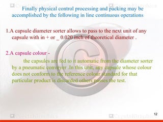 12
Finally physical control processing and packing may be
accomplished by the following in line continuous operations
1.A capsule diameter sorter allows to pass to the next unit of any
capsule with in + or _ 0.020 inch of theoretical diameter .
2.A capsule colour -
the capsules are fed to it automatic from the diameter sorter
by a pneumatic conveyer .In this unit, any capsule whose colour
does not conform to the reference colour standard for that
particular product is discarded others passes the test.
12
 